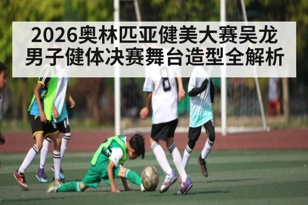 2026奥林匹亚健美大赛吴龙男子健体决赛舞台造型全解析
